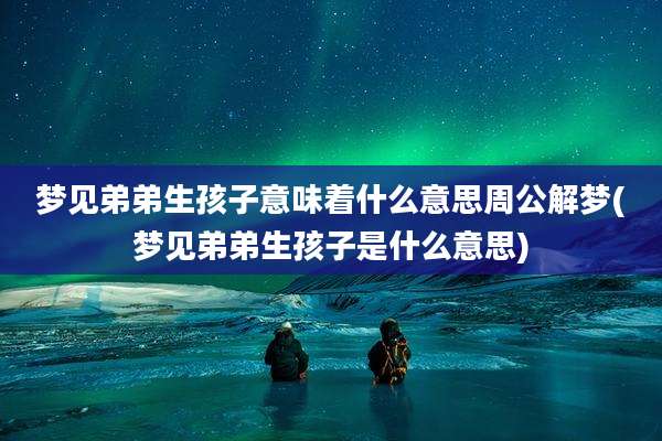 梦见弟弟生孩子意味着什么意思周公解梦(梦见弟弟生孩子是什么意思)