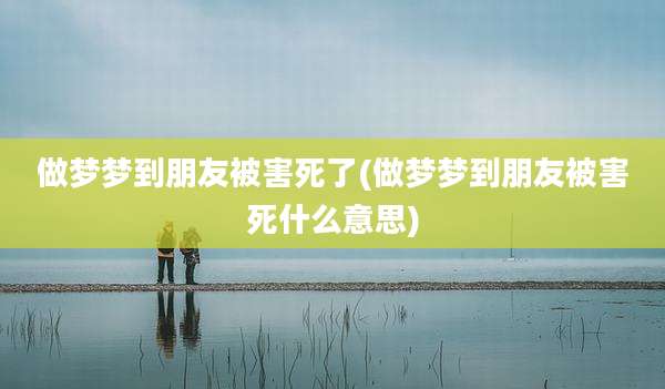 做梦梦到朋友被害死了(做梦梦到朋友被害死什么意思)