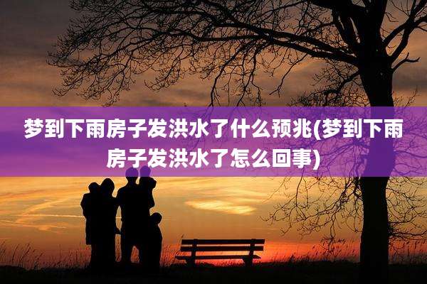梦到下雨房子发洪水了什么预兆(梦到下雨房子发洪水了怎么回事)
