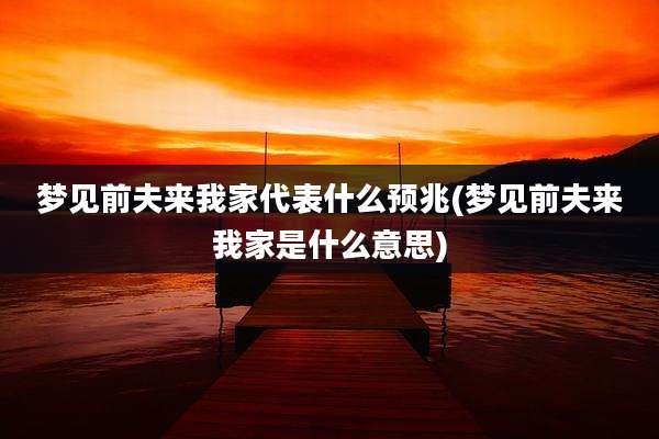 梦见前夫来我家代表什么预兆(梦见前夫来我家是什么意思)