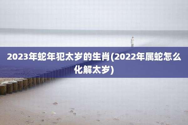 2023年蛇年犯太岁的生肖(2022年属蛇怎么化解太岁)