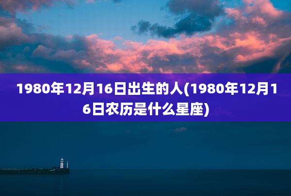1980年12月16日出生的人(1980年12月16日农历是什么星座)