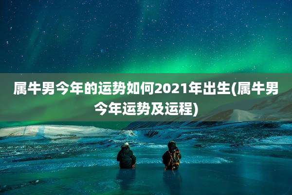 属牛男今年的运势如何2021年出生(属牛男今年运势及运程)