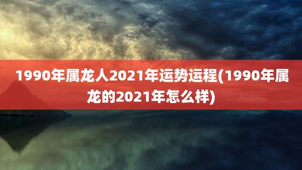 1990年属龙人2021年运势运程(1990年属龙的2021年怎么样)