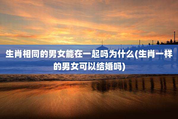 生肖相同的男女能在一起吗为什么(生肖一样的男女可以结婚吗)