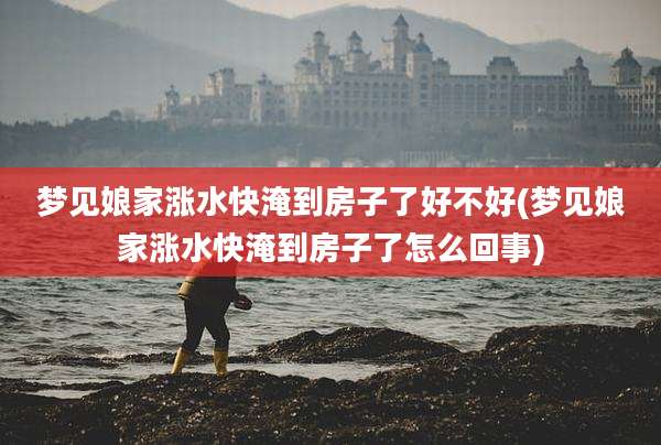 梦见娘家涨水快淹到房子了好不好(梦见娘家涨水快淹到房子了怎么回事)