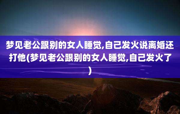 梦见老公跟别的女人睡觉,自己发火说离婚还打他(梦见老公跟别的女人睡觉,自己发火了)