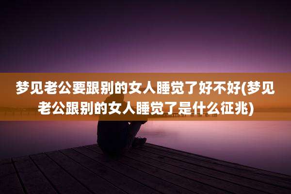 梦见老公要跟别的女人睡觉了好不好(梦见老公跟别的女人睡觉了是什么征兆)