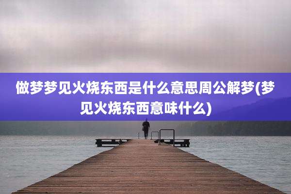做梦梦见火烧东西是什么意思周公解梦(梦见火烧东西意味什么)