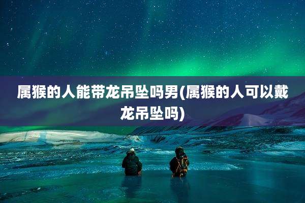 属猴的人能带龙吊坠吗男(属猴的人可以戴龙吊坠吗)