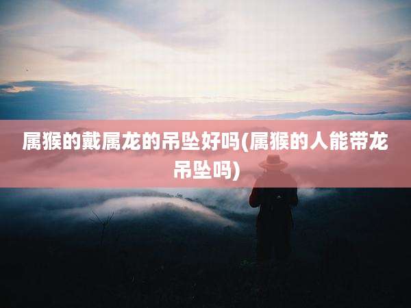 属猴的戴属龙的吊坠好吗(属猴的人能带龙吊坠吗)