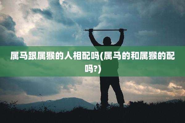 属马跟属猴的人相配吗(属马的和属猴的配吗?)