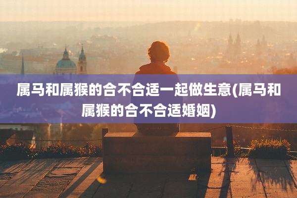 属马和属猴的合不合适一起做生意(属马和属猴的合不合适婚姻)