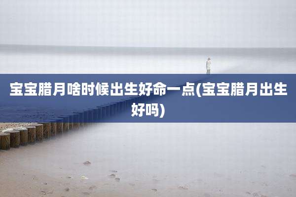 宝宝腊月啥时候出生好命一点(宝宝腊月出生好吗)