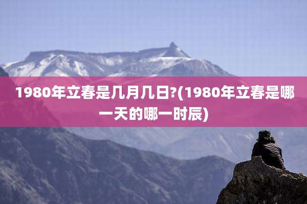 1980年立春是几月几日?(1980年立春是哪一天的哪一时辰)