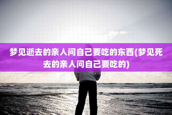梦见逝去的亲人问自己要吃的东西(梦见死去的亲人问自己要吃的)