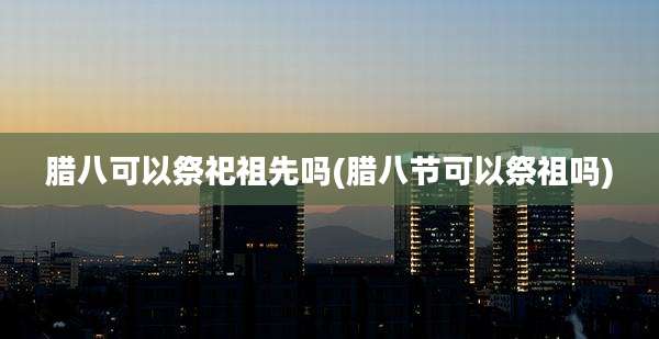 腊八可以祭祀祖先吗(腊八节可以祭祖吗)