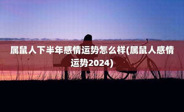 属鼠人下半年感情运势怎么样(属鼠人感情运势2024)