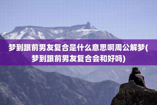 梦到跟前男友复合是什么意思啊周公解梦(梦到跟前男友复合会和好吗)