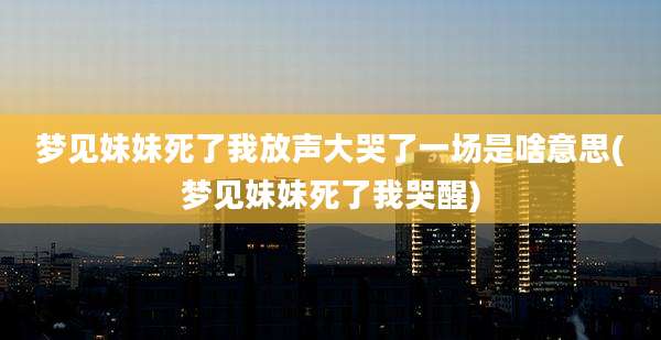 梦见妹妹死了我放声大哭了一场是啥意思(梦见妹妹死了我哭醒)
