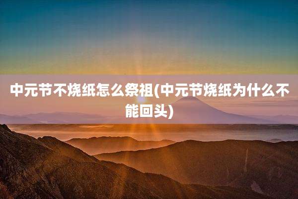 中元节不烧纸怎么祭祖(中元节烧纸为什么不能回头)