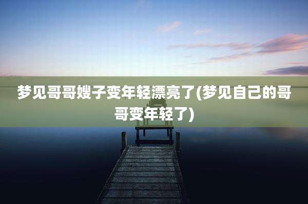 梦见哥哥嫂子变年轻漂亮了(梦见自己的哥哥变年轻了)