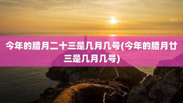 今年的腊月二十三是几月几号(今年的腊月廿三是几月几号)