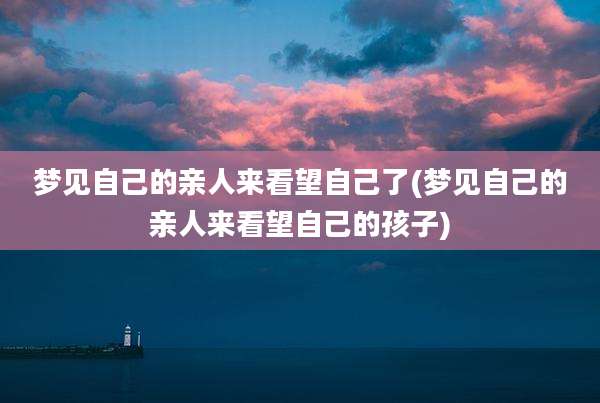 梦见自己的亲人来看望自己了(梦见自己的亲人来看望自己的孩子)