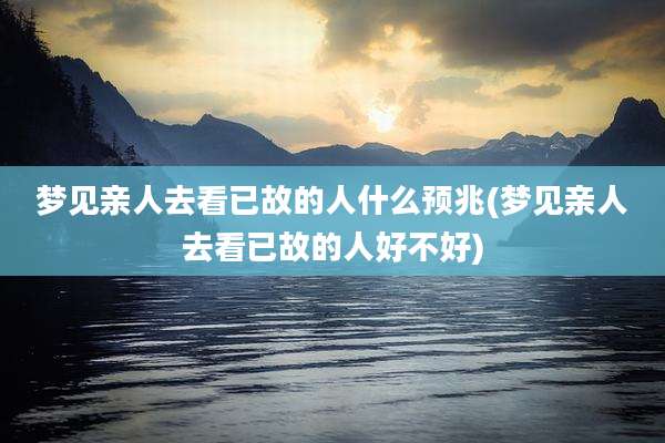 梦见亲人去看已故的人什么预兆(梦见亲人去看已故的人好不好)