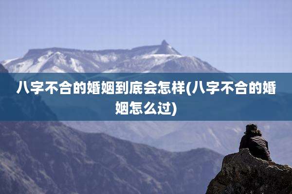 八字不合的婚姻到底会怎样(八字不合的婚姻怎么过)