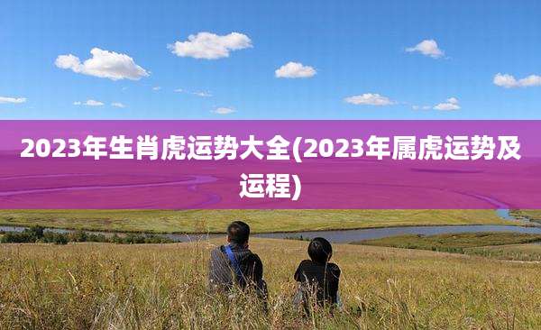 2023年生肖虎运势大全(2023年属虎运势及运程)