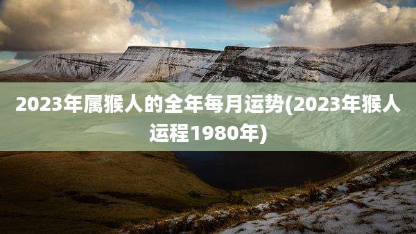 2023年属猴人的全年每月运势(2023年猴人运程1980年)