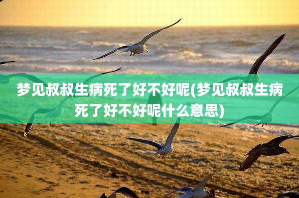 梦见叔叔生病死了好不好呢(梦见叔叔生病死了好不好呢什么意思)
