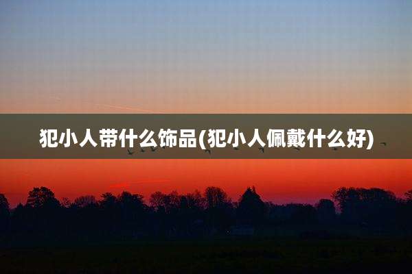 犯小人带什么饰品(犯小人佩戴什么好)