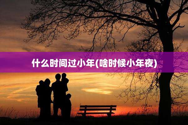 什么时间过小年(啥时候小年夜)