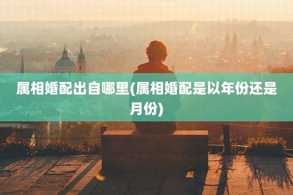 属相婚配出自哪里(属相婚配是以年份还是月份)
