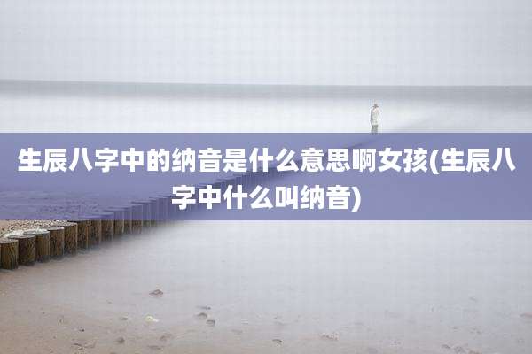 生辰八字中的纳音是什么意思啊女孩(生辰八字中什么叫纳音)