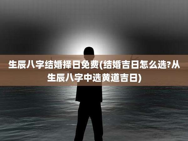 生辰八字结婚择日免费(结婚吉日怎么选?从生辰八字中选黄道吉日)