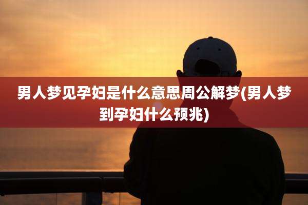 男人梦见孕妇是什么意思周公解梦(男人梦到孕妇什么预兆)