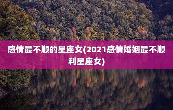 感情最不顺的星座女(2021感情婚姻最不顺利星座女)