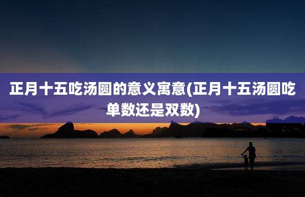 正月十五吃汤圆的意义寓意(正月十五汤圆吃单数还是双数)