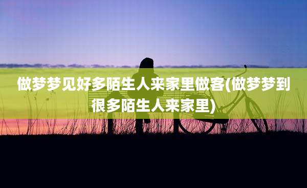 做梦梦见好多陌生人来家里做客(做梦梦到很多陌生人来家里)