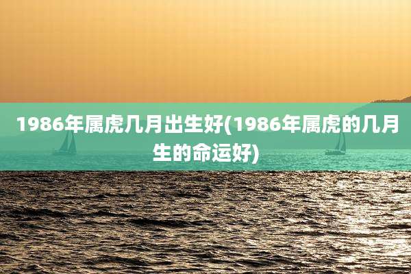 1986年属虎几月出生好(1986年属虎的几月生的命运好)