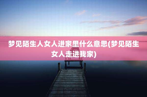 梦见陌生人女人进家里什么意思(梦见陌生女人走进我家)
