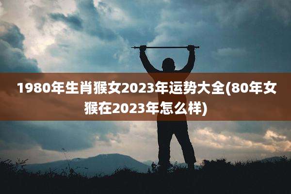 1980年生肖猴女2023年运势大全(80年女猴在2023年怎么样)