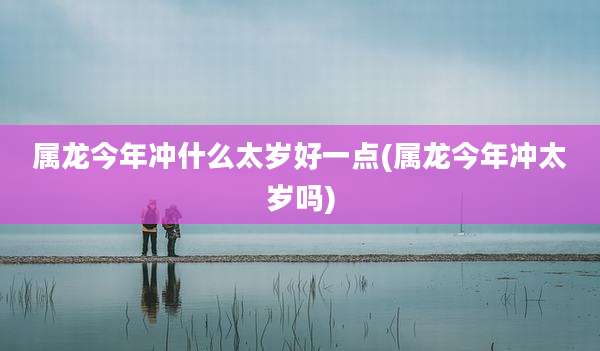 属龙今年冲什么太岁好一点(属龙今年冲太岁吗)