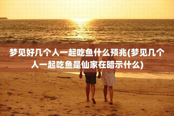 梦见好几个人一起吃鱼什么预兆(梦见几个人一起吃鱼是仙家在暗示什么)