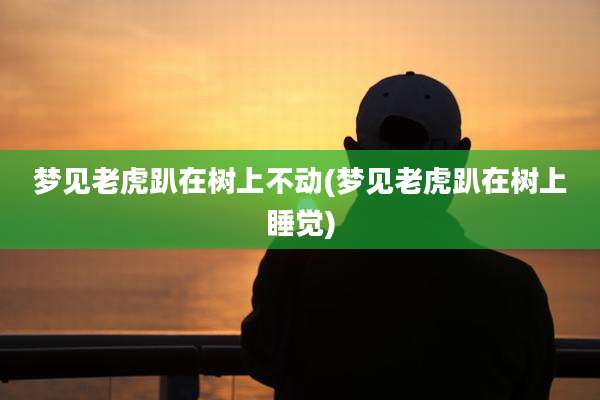 梦见老虎趴在树上不动(梦见老虎趴在树上睡觉)