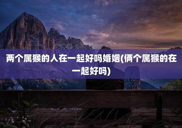 两个属猴的人在一起好吗婚姻(俩个属猴的在一起好吗)