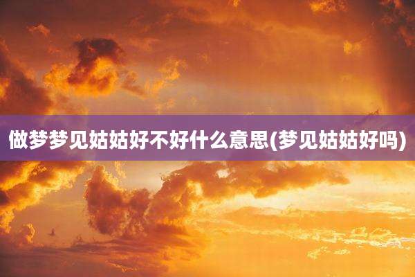 做梦梦见姑姑好不好什么意思(梦见姑姑好吗)